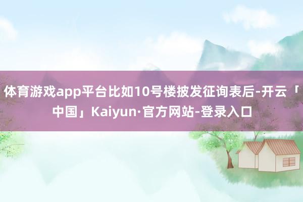 体育游戏app平台比如10号楼披发征询表后-开云「中国」Kaiyun·官方网站-登录入口