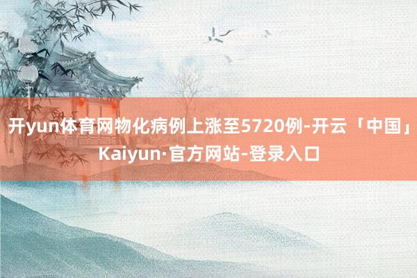 开yun体育网物化病例上涨至5720例-开云「中国」Kaiyun·官方网站-登录入口