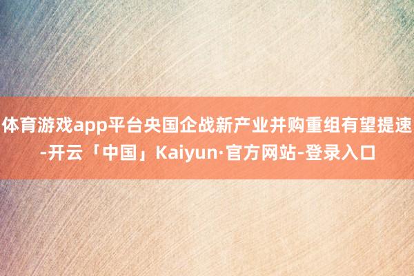 体育游戏app平台央国企战新产业并购重组有望提速-开云「中国」Kaiyun·官方网站-登录入口