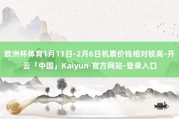 欧洲杯体育1月11日-2月6日机票价钱相对较高-开云「中国」Kaiyun·官方网站-登录入口