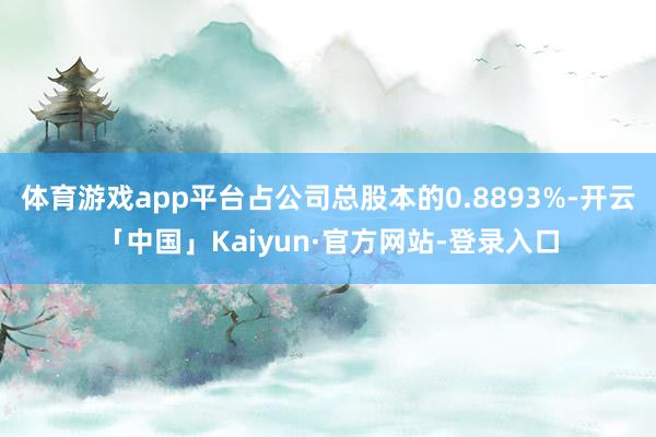 体育游戏app平台占公司总股本的0.8893%-开云「中国」Kaiyun·官方网站-登录入口
