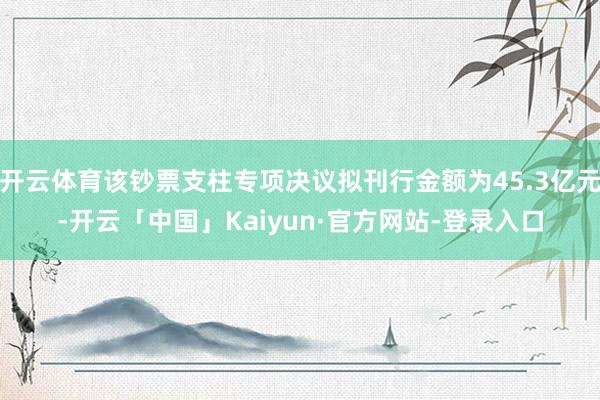 开云体育该钞票支柱专项决议拟刊行金额为45.3亿元-开云「中国」Kaiyun·官方网站-登录入口