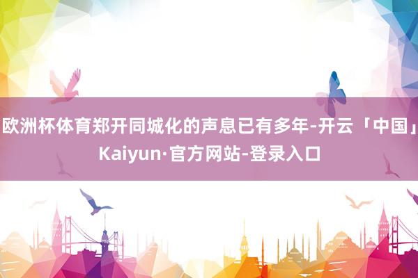 欧洲杯体育郑开同城化的声息已有多年-开云「中国」Kaiyun·官方网站-登录入口