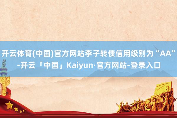 开云体育(中国)官方网站李子转债信用级别为“AA”-开云「中国」Kaiyun·官方网站-登录入口