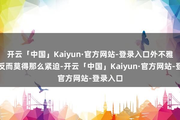 开云「中国」Kaiyun·官方网站-登录入口外不雅或颜值反而莫得那么紧迫-开云「中国」Kaiyun·