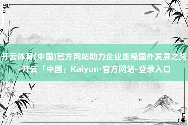 开云体育(中国)官方网站助力企业走稳国外发展之路-开云「中国」Kaiyun·官方网站-登录入口
