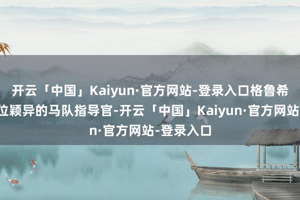 开云「中国」Kaiyun·官方网站-登录入口格鲁希的确是一位颖异的马队指导官-开云「中国」Kaiyu