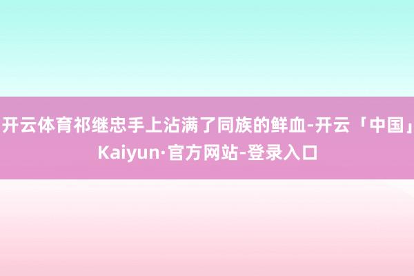 开云体育祁继忠手上沾满了同族的鲜血-开云「中国」Kaiyun·官方网站-登录入口