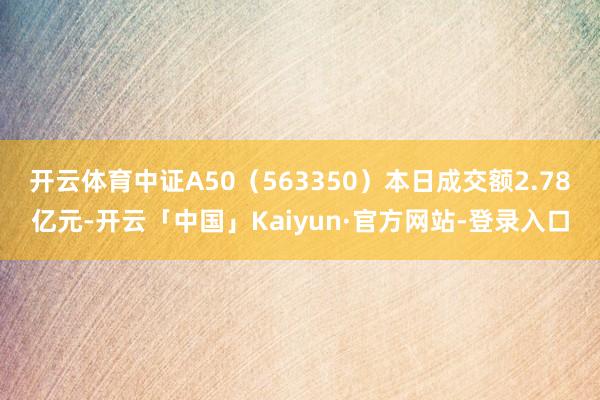 开云体育中证A50（563350）本日成交额2.78亿元-开云「中国」Kaiyun·官方网站-登录入