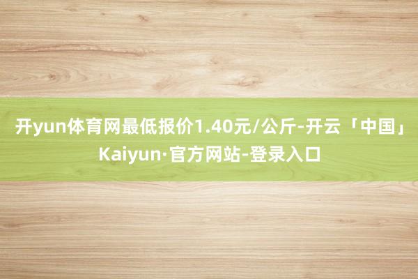 开yun体育网最低报价1.40元/公斤-开云「中国」Kaiyun·官方网站-登录入口