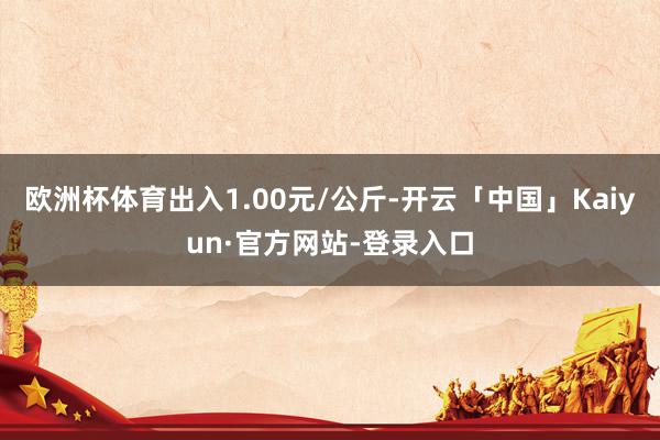 欧洲杯体育出入1.00元/公斤-开云「中国」Kaiyun·官方网站-登录入口