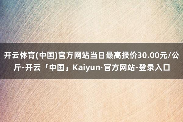 开云体育(中国)官方网站当日最高报价30.00元/公斤-开云「中国」Kaiyun·官方网站-登录入口