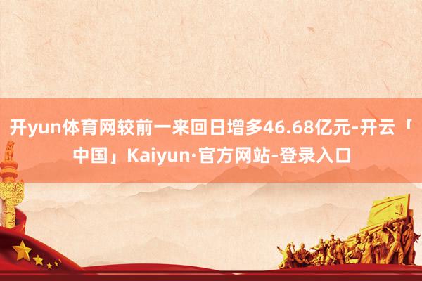 开yun体育网较前一来回日增多46.68亿元-开云「中国」Kaiyun·官方网站-登录入口
