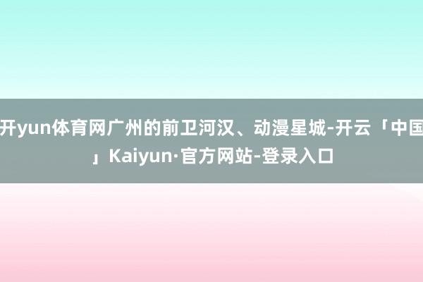 开yun体育网广州的前卫河汉、动漫星城-开云「中国」Kaiyun·官方网站-登录入口