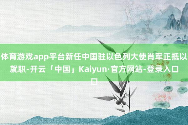 体育游戏app平台新任中国驻以色列大使肖军正抵以就职-开云「中国」Kaiyun·官方网站-登录入口