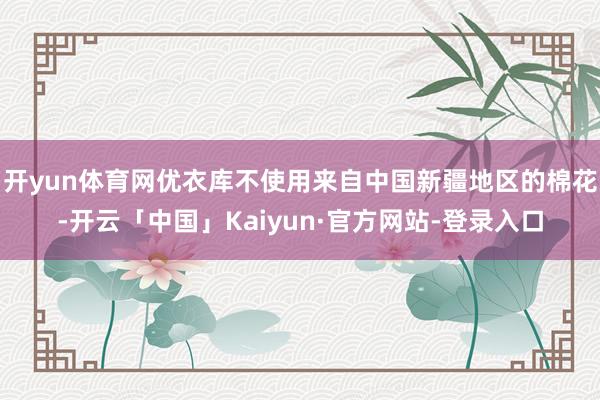 开yun体育网优衣库不使用来自中国新疆地区的棉花-开云「中国」Kaiyun·官方网站-登录入口