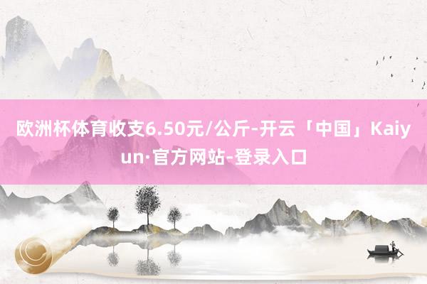 欧洲杯体育收支6.50元/公斤-开云「中国」Kaiyun·官方网站-登录入口