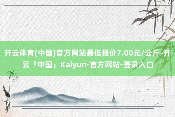 开云体育(中国)官方网站最低报价7.00元/公斤-开云「中国」Kaiyun·官方网站-登录入口