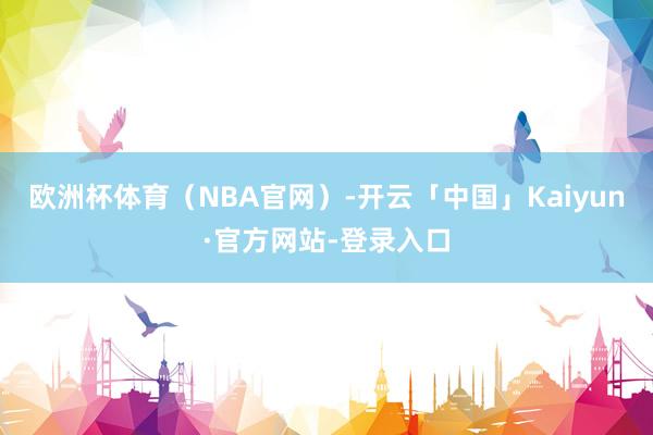 欧洲杯体育（NBA官网）-开云「中国」Kaiyun·官方网站-登录入口