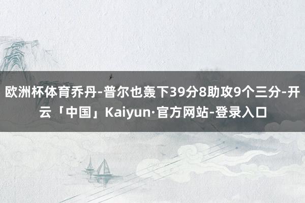欧洲杯体育乔丹-普尔也轰下39分8助攻9个三分-开云「中国」Kaiyun·官方网站-登录入口
