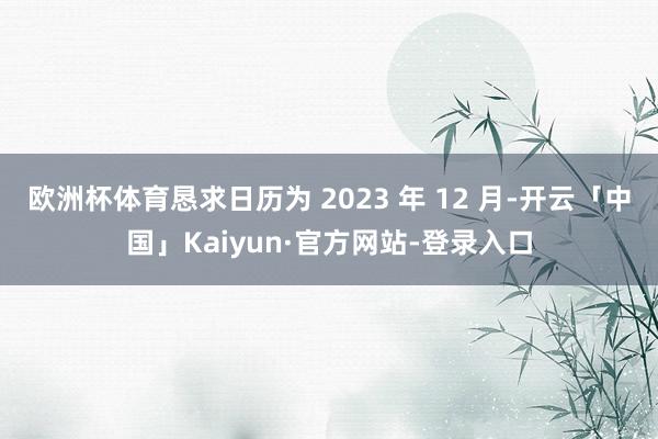 欧洲杯体育恳求日历为 2023 年 12 月-开云「中国」Kaiyun·官方网站-登录入口