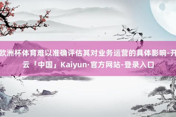 欧洲杯体育难以准确评估其对业务运营的具体影响-开云「中国」Kaiyun·官方网站-登录入口