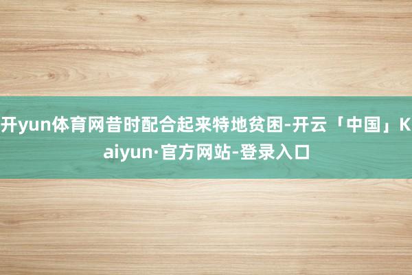 开yun体育网昔时配合起来特地贫困-开云「中国」Kaiyun·官方网站-登录入口