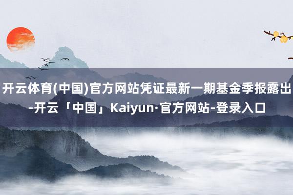 开云体育(中国)官方网站凭证最新一期基金季报露出-开云「中国」Kaiyun·官方网站-登录入口