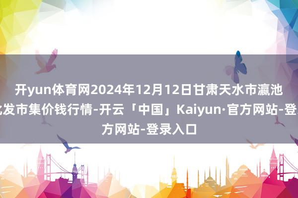开yun体育网2024年12月12日甘肃天水市瀛池果菜批发市集价钱行情-开云「中国」Kaiyun·官