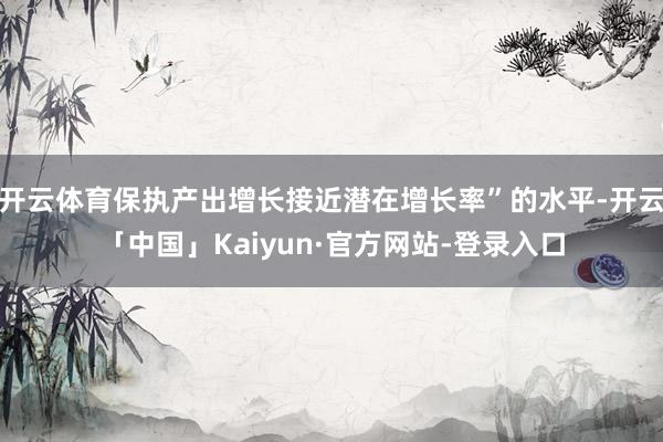 开云体育保执产出增长接近潜在增长率”的水平-开云「中国」Kaiyun·官方网站-登录入口