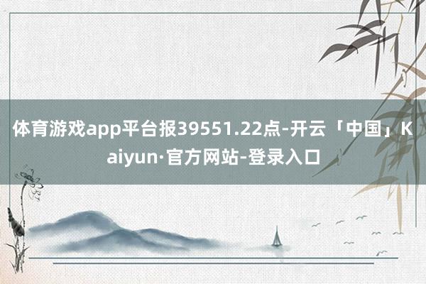 体育游戏app平台报39551.22点-开云「中国」Kaiyun·官方网站-登录入口