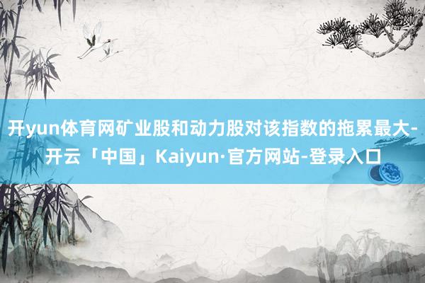 开yun体育网矿业股和动力股对该指数的拖累最大-开云「中国」Kaiyun·官方网站-登录入口