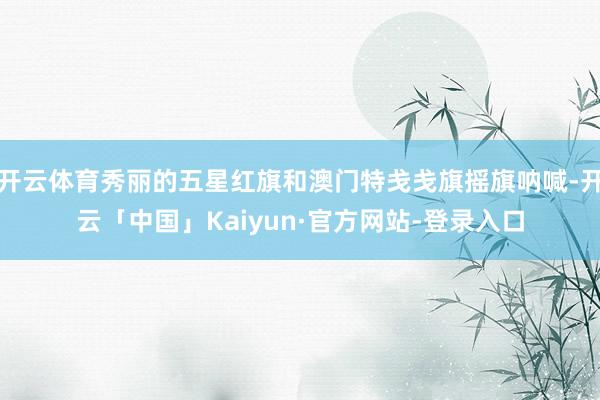 开云体育秀丽的五星红旗和澳门特戋戋旗摇旗呐喊-开云「中国」Kaiyun·官方网站-登录入口