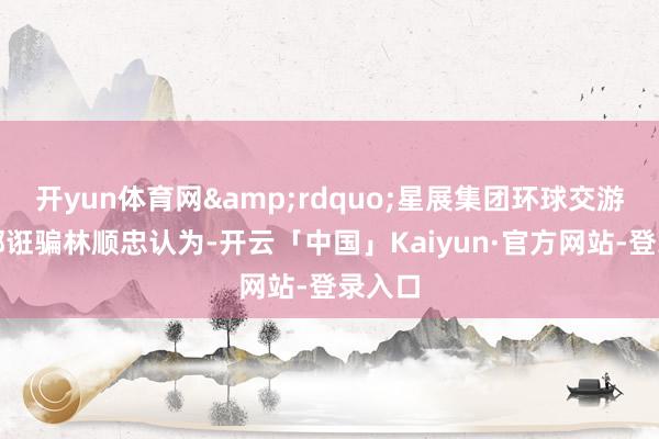 开yun体育网&rdquo;星展集团环球交游服务部诳骗林顺忠认为-开云「中国」Kaiyun·