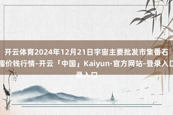 开云体育2024年12月21日宇宙主要批发市集番石榴价钱行情-开云「中国」Kaiyun·官方网站-登
