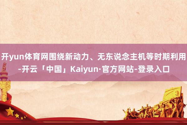 开yun体育网围绕新动力、无东说念主机等时期利用-开云「中国」Kaiyun·官方网站-登录入口