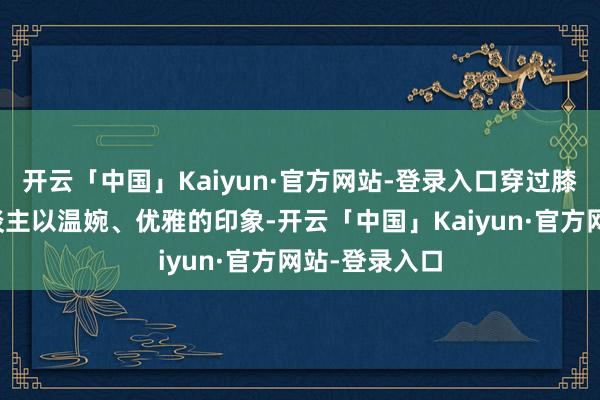 开云「中国」Kaiyun·官方网站-登录入口穿过膝裙还能给东谈主以温婉、优雅的印象-开云「中国」Ka