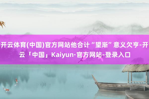 开云体育(中国)官方网站他合计“望渐”意义欠亨-开云「中国」Kaiyun·官方网站-登录入口
