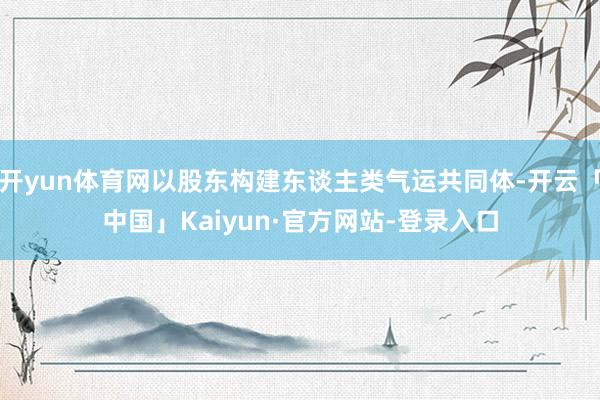 开yun体育网以股东构建东谈主类气运共同体-开云「中国」Kaiyun·官方网站-登录入口