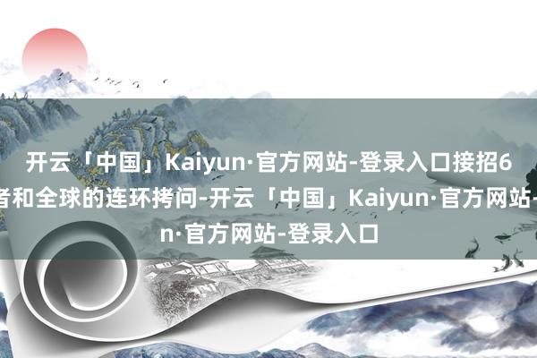 开云「中国」Kaiyun·官方网站-登录入口接招60多位记者和全球的连环拷问-开云「中国」Kaiyu