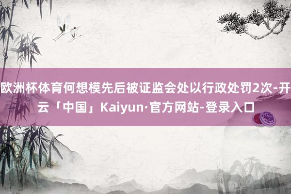 欧洲杯体育何想模先后被证监会处以行政处罚2次-开云「中国」Kaiyun·官方网站-登录入口