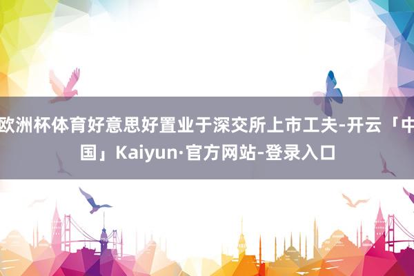 欧洲杯体育好意思好置业于深交所上市工夫-开云「中国」Kaiyun·官方网站-登录入口
