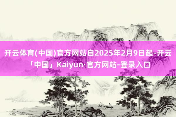 开云体育(中国)官方网站自2025年2月9日起-开云「中国」Kaiyun·官方网站-登录入口