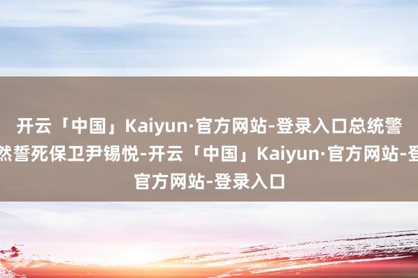 开云「中国」Kaiyun·官方网站-登录入口总统警卫处仍然誓死保卫尹锡悦-开云「中国」Kaiyun·