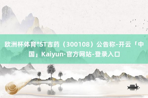欧洲杯体育*ST吉药（300108）公告称-开云「中国」Kaiyun·官方网站-登录入口