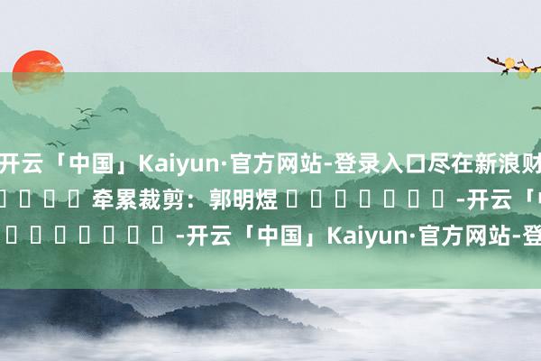 开云「中国」Kaiyun·官方网站-登录入口尽在新浪财经APP            						牵