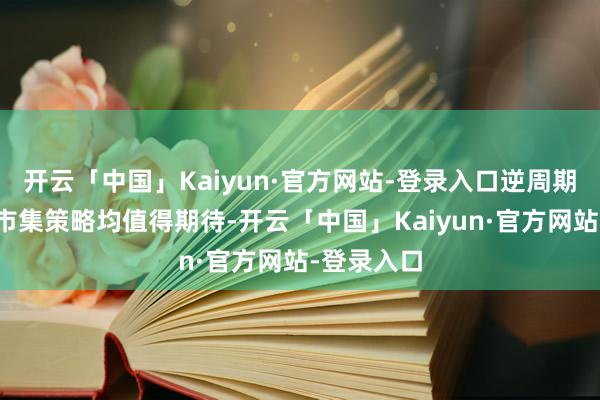 开云「中国」Kaiyun·官方网站-登录入口逆周期治愈和稳市集策略均值得期待-开云「中国」Kaiyu