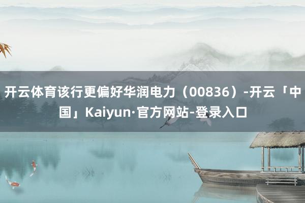 开云体育该行更偏好华润电力（00836）-开云「中国」Kaiyun·官方网站-登录入口