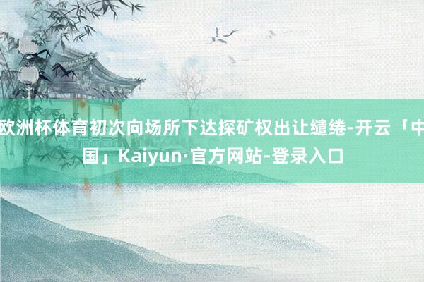 欧洲杯体育初次向场所下达探矿权出让缱绻-开云「中国」Kaiyun·官方网站-登录入口