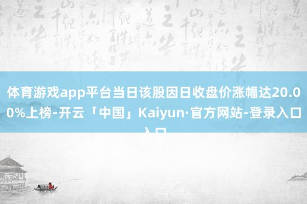 体育游戏app平台当日该股因日收盘价涨幅达20.00%上榜-开云「中国」Kaiyun·官方网站-登录